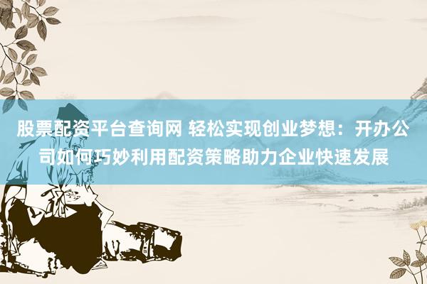 股票配资平台查询网 轻松实现创业梦想：开办公司如何巧妙利用配资策略助力企业快速发展