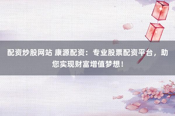 配资炒股网站 康源配资：专业股票配资平台，助您实现财富增值梦想！