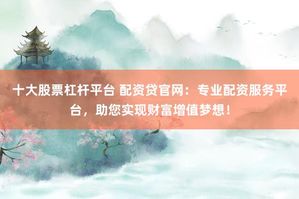 十大股票杠杆平台 配资贷官网：专业配资服务平台，助您实现财富增值梦想！