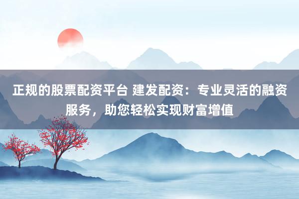 正规的股票配资平台 建发配资：专业灵活的融资服务，助您轻松实现财富增值