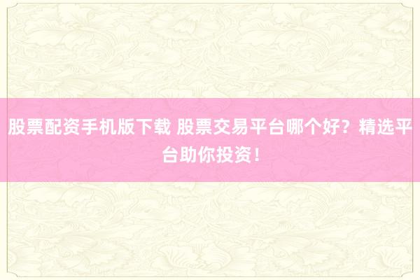 股票配资手机版下载 股票交易平台哪个好？精选平台助你投资！