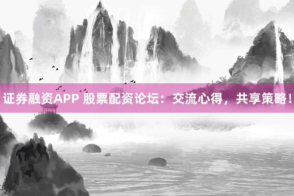 证券融资APP 股票配资论坛：交流心得，共享策略！