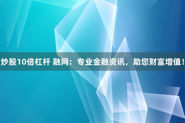炒股10倍杠杆 融网：专业金融资讯，助您财富增值！