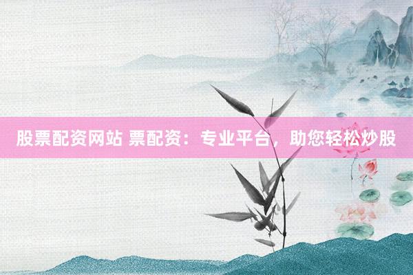 股票配资网站 票配资：专业平台，助您轻松炒股