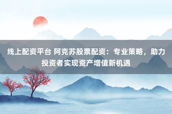 线上配资平台 阿克苏股票配资：专业策略，助力投资者实现资产增值新机遇