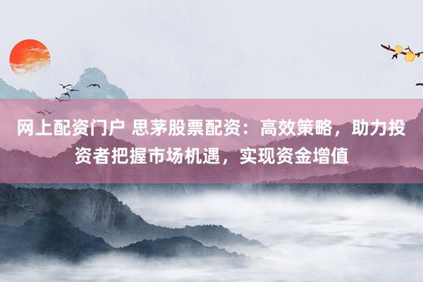 网上配资门户 思茅股票配资：高效策略，助力投资者把握市场机遇，实现资金增值