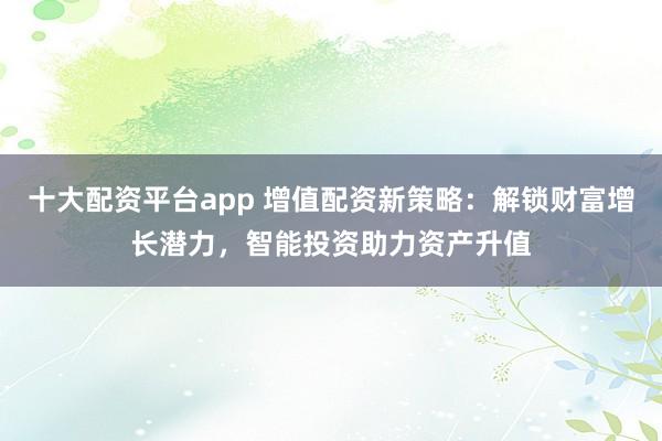 十大配资平台app 增值配资新策略：解锁财富增长潜力，智能投资助力资产升值