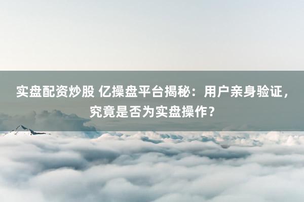 实盘配资炒股 亿操盘平台揭秘：用户亲身验证，究竟是否为实盘操作？