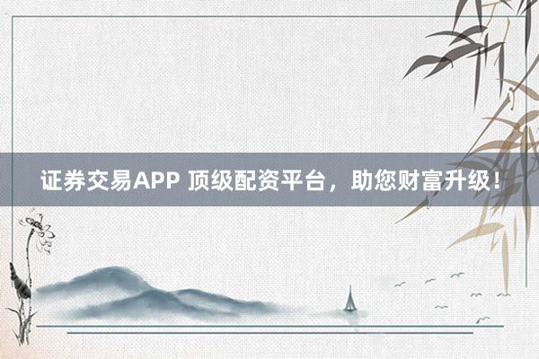 证券交易APP 顶级配资平台，助您财富升级！