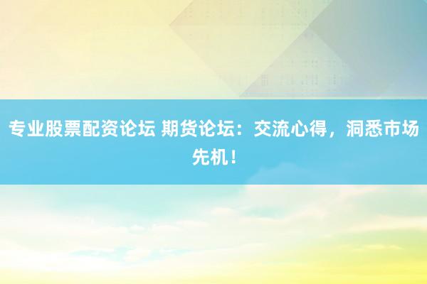 专业股票配资论坛 期货论坛：交流心得，洞悉市场先机！