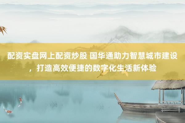 配资实盘网上配资炒股 国华通助力智慧城市建设，打造高效便捷的数字化生活新体验