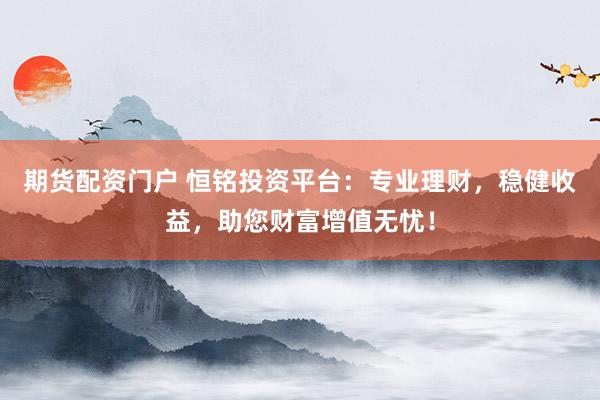 期货配资门户 恒铭投资平台：专业理财，稳健收益，助您财富增值无忧！
