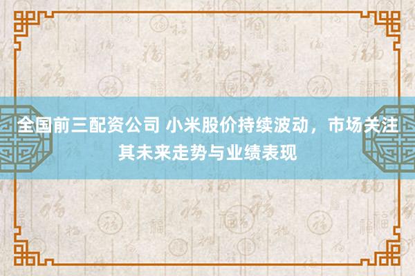 全国前三配资公司 小米股价持续波动，市场关注其未来走势与业绩表现