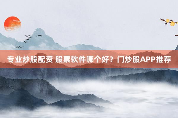 专业炒股配资 股票软件哪个好？门炒股APP推荐