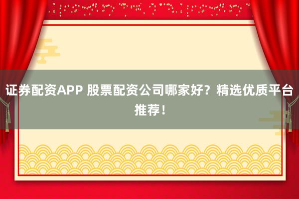 证券配资APP 股票配资公司哪家好？精选优质平台推荐！