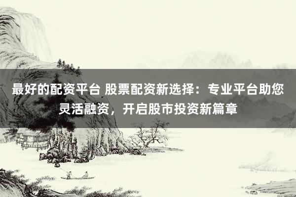 最好的配资平台 股票配资新选择：专业平台助您灵活融资，开启股市投资新篇章