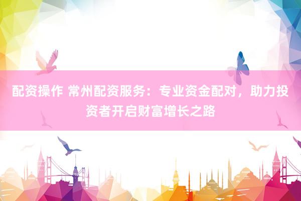 配资操作 常州配资服务：专业资金配对，助力投资者开启财富增长之路