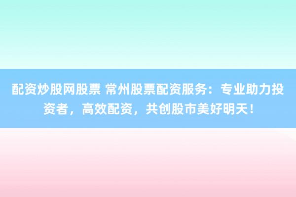 配资炒股网股票 常州股票配资服务：专业助力投资者，高效配资，共创股市美好明天！