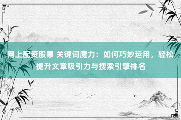网上配资股票 关键词魔力：如何巧妙运用，轻松提升文章吸引力与搜索引擎排名