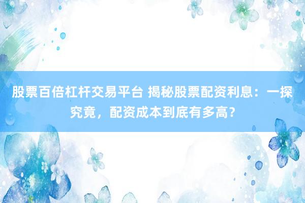 股票百倍杠杆交易平台 揭秘股票配资利息：一探究竟，配资成本到底有多高？