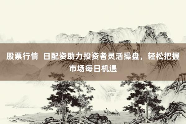 股票行情  日配资助力投资者灵活操盘，轻松把握市场每日机遇