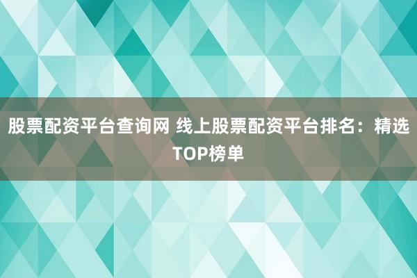 股票配资平台查询网 线上股票配资平台排名：精选TOP榜单