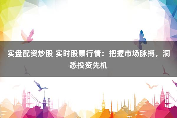 实盘配资炒股 实时股票行情：把握市场脉搏，洞悉投资先机