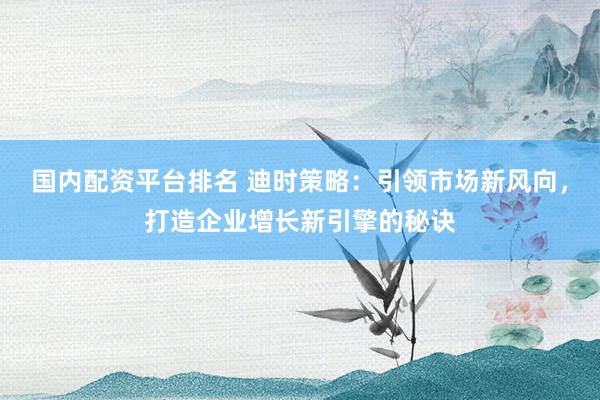 国内配资平台排名 迪时策略：引领市场新风向，打造企业增长新引擎的秘诀