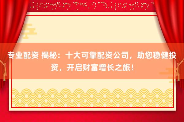 专业配资 揭秘：十大可靠配资公司，助您稳健投资，开启财富增长之旅！