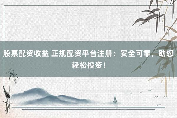 股票配资收益 正规配资平台注册：安全可靠，助您轻松投资！