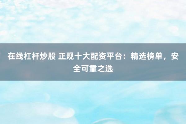 在线杠杆炒股 正规十大配资平台：精选榜单，安全可靠之选
