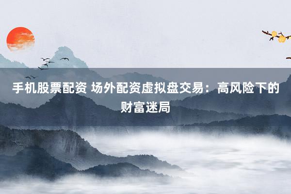 手机股票配资 场外配资虚拟盘交易：高风险下的财富迷局
