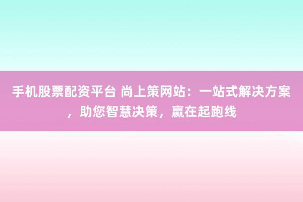手机股票配资平台 尚上策网站：一站式解决方案，助您智慧决策，赢在起跑线