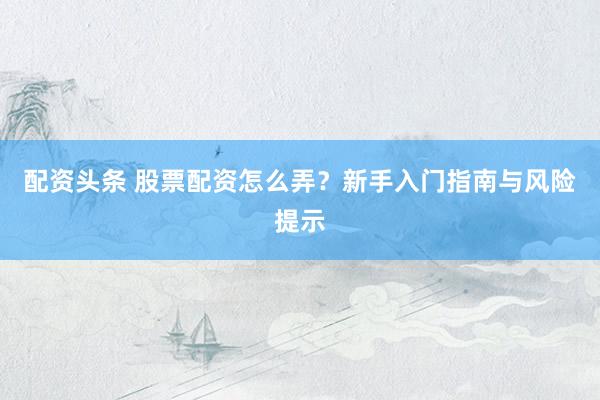 配资头条 股票配资怎么弄？新手入门指南与风险提示