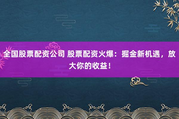 全国股票配资公司 股票配资火爆：掘金新机遇，放大你的收益！