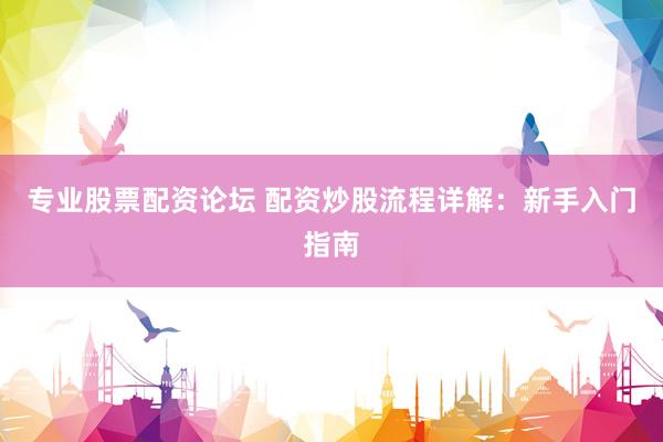 专业股票配资论坛 配资炒股流程详解：新手入门指南