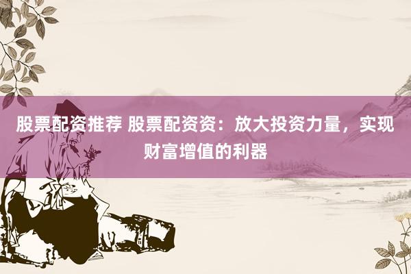 股票配资推荐 股票配资资：放大投资力量，实现财富增值的利器