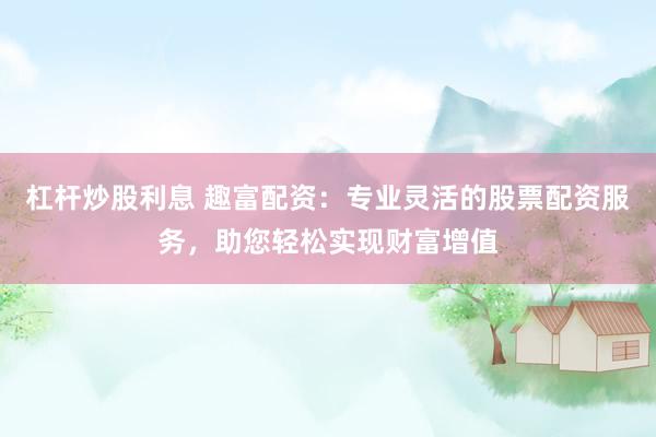 杠杆炒股利息 趣富配资：专业灵活的股票配资服务，助您轻松实现财富增值