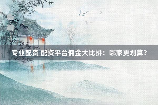 专业配资 配资平台佣金大比拼：哪家更划算？