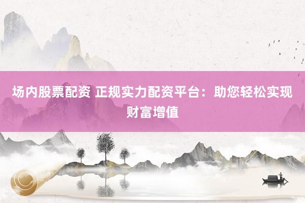场内股票配资 正规实力配资平台：助您轻松实现财富增值