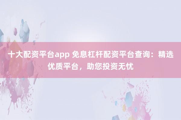十大配资平台app 免息杠杆配资平台查询：精选优质平台，助您投资无忧