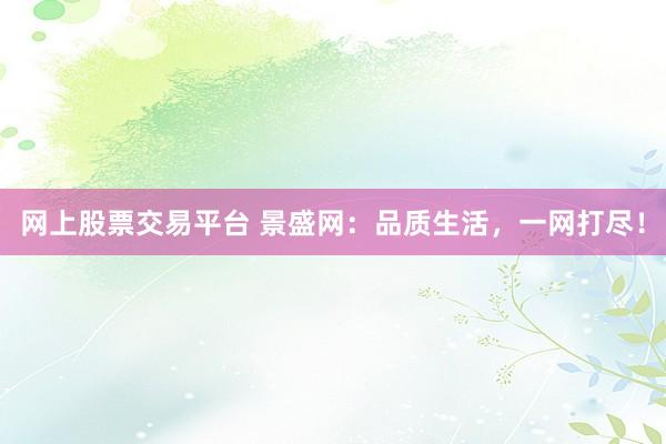 网上股票交易平台 景盛网：品质生活，一网打尽！