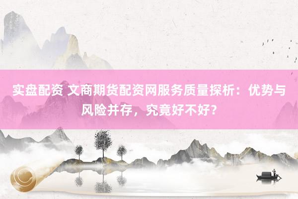 实盘配资 文商期货配资网服务质量探析：优势与风险并存，究竟好不好？