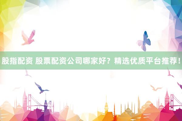 股指配资 股票配资公司哪家好？精选优质平台推荐！