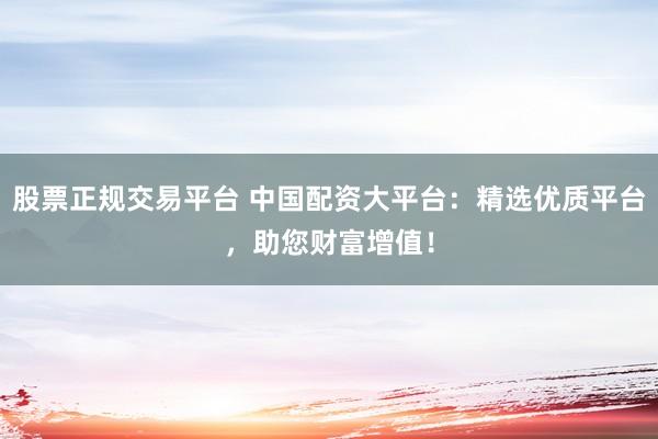 股票正规交易平台 中国配资大平台：精选优质平台，助您财富增值！
