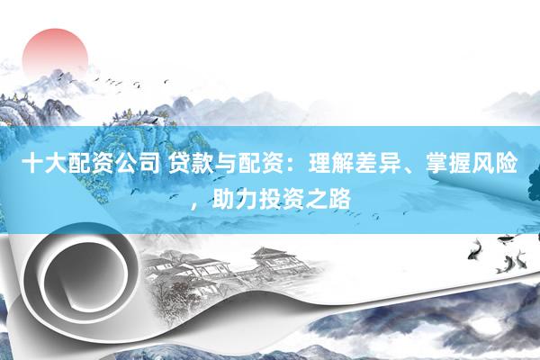 十大配资公司 贷款与配资：理解差异、掌握风险，助力投资之路
