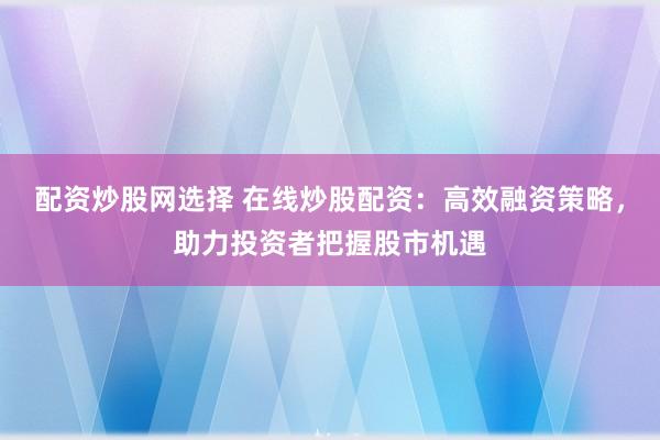 配资炒股网选择 在线炒股配资：高效融资策略，助力投资者把握股市机遇