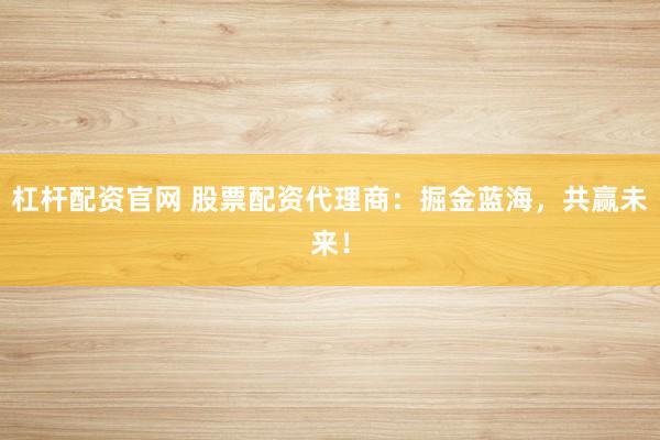 杠杆配资官网 股票配资代理商：掘金蓝海，共赢未来！