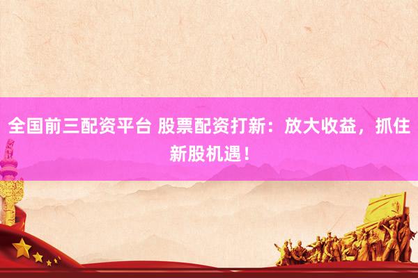 全国前三配资平台 股票配资打新：放大收益，抓住新股机遇！