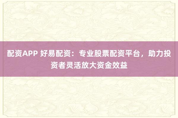 配资APP 好易配资：专业股票配资平台，助力投资者灵活放大资金效益